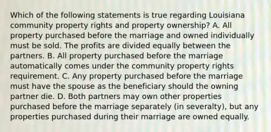 Which of the following statements is true regarding Louisiana community property rights and property ownership? A. All property purchased before the marriage and owned individually must be sold. The profits are divided equally between the partners. B. All property purchased before the marriage automatically comes under the community property rights requirement. C. Any property purchased before the marriage must have the spouse as the beneficiary should the owning partner die. D. Both partners may own other properties purchased before the marriage separately (in severalty), but any properties purchased during their marriage are owned equally.