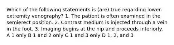 Which of the following statements is (are) true regarding lower-extremity venography? 1. The patient is often examined in the semierect position. 2. Contrast medium is injected through a vein in the foot. 3. Imaging begins at the hip and proceeds inferiorly. A 1 only B 1 and 2 only C 1 and 3 only D 1, 2, and 3