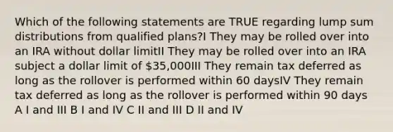 Which of the following statements are TRUE regarding lump sum distributions from qualified plans?I They may be rolled over into an IRA without dollar limitII They may be rolled over into an IRA subject a dollar limit of 35,000III They remain tax deferred as long as the rollover is performed within 60 daysIV They remain tax deferred as long as the rollover is performed within 90 days A I and III B I and IV C II and III D II and IV