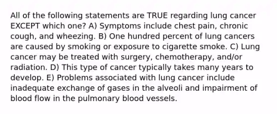 All of the following statements are TRUE regarding lung cancer EXCEPT which one? A) Symptoms include chest pain, chronic cough, and wheezing. B) One hundred percent of lung cancers are caused by smoking or exposure to cigarette smoke. C) Lung cancer may be treated with surgery, chemotherapy, and/or radiation. D) This type of cancer typically takes many years to develop. E) Problems associated with lung cancer include inadequate exchange of gases in the alveoli and impairment of blood flow in the pulmonary blood vessels.