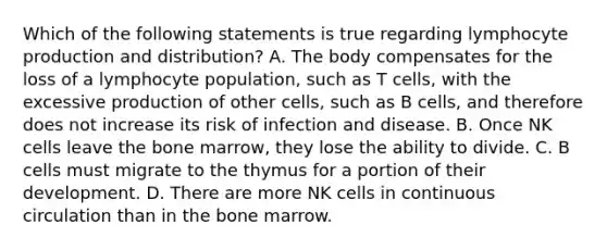 Which of the following statements is true regarding lymphocyte production and distribution? A. The body compensates for the loss of a lymphocyte population, such as T cells, with the excessive production of other cells, such as B cells, and therefore does not increase its risk of infection and disease. B. Once NK cells leave the bone marrow, they lose the ability to divide. C. B cells must migrate to the thymus for a portion of their development. D. There are more NK cells in continuous circulation than in the bone marrow.