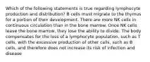 Which of the following statements is true regarding lymphocyte production and distribution? B cells must migrate to the thymus for a portion of their development. There are more NK cells in continuous circulation than in the bone marrow. Once NK cells leave the bone marrow, they lose the ability to divide. The body compensates for the loss of a lymphocyte population, such as T cells, with the excessive production of other cells, such as B cells, and therefore does not increase its risk of infection and disease