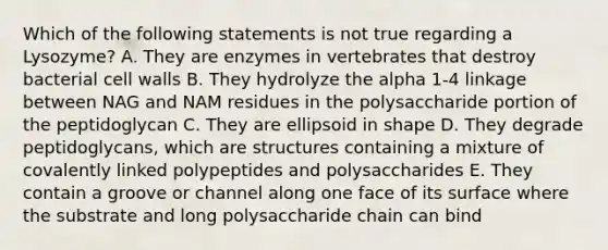 Which of the following statements is not true regarding a Lysozyme? A. They are enzymes in vertebrates that destroy bacterial cell walls B. They hydrolyze the alpha 1-4 linkage between NAG and NAM residues in the polysaccharide portion of the peptidoglycan C. They are ellipsoid in shape D. They degrade peptidoglycans, which are structures containing a mixture of covalently linked polypeptides and polysaccharides E. They contain a groove or channel along one face of its surface where the substrate and long polysaccharide chain can bind