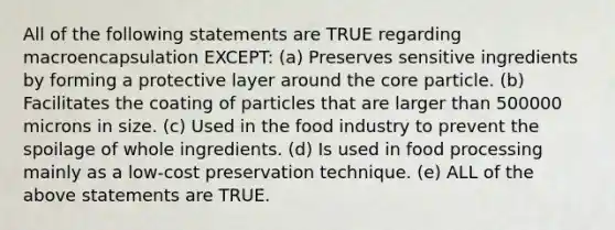 All of the following statements are TRUE regarding macroencapsulation EXCEPT: (a) Preserves sensitive ingredients by forming a protective layer around the core particle. (b) Facilitates the coating of particles that are larger than 500000 microns in size. (c) Used in the food industry to prevent the spoilage of whole ingredients. (d) Is used in food processing mainly as a low-cost preservation technique. (e) ALL of the above statements are TRUE.