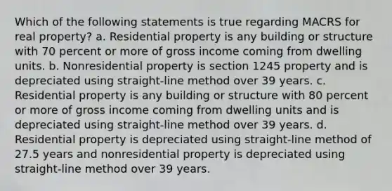 Which of the following statements is true regarding MACRS for real property? a. Residential property is any building or structure with 70 percent or more of gross income coming from dwelling units. b. Nonresidential property is section 1245 property and is depreciated using straight-line method over 39 years. c. Residential property is any building or structure with 80 percent or more of gross income coming from dwelling units and is depreciated using straight-line method over 39 years. d. Residential property is depreciated using straight-line method of 27.5 years and nonresidential property is depreciated using straight-line method over 39 years.