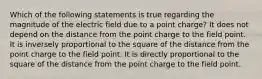 Which of the following statements is true regarding the magnitude of the electric field due to a point charge? It does not depend on the distance from the point charge to the field point. It is inversely proportional to the square of the distance from the point charge to the field point. It is directly proportional to the square of the distance from the point charge to the field point.