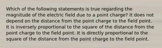 Which of the following statements is true regarding the magnitude of the electric field due to a point charge? It does not depend on the distance from the point charge to the field point. It is inversely proportional to the square of the distance from the point charge to the field point. It is directly proportional to the square of the distance from the point charge to the field point.