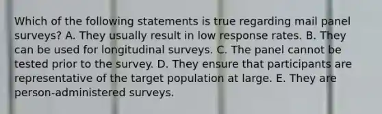 Which of the following statements is true regarding mail panel surveys? A. They usually result in low response rates. B. They can be used for longitudinal surveys. C. The panel cannot be tested prior to the survey. D. They ensure that participants are representative of the target population at large. E. They are person-administered surveys.