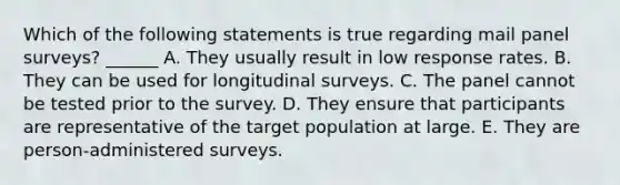 Which of the following statements is true regarding mail panel surveys? ______ A. They usually result in low response rates. B. They can be used for longitudinal surveys. C. The panel cannot be tested prior to the survey. D. They ensure that participants are representative of the target population at large. E. They are person-administered surveys.