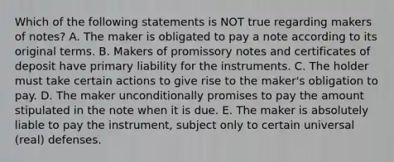 Which of the following statements is NOT true regarding makers of​ notes? A. The maker is obligated to pay a note according to its original terms. B. Makers of promissory notes and certificates of deposit have primary liability for the instruments. C. The holder must take certain actions to give rise to the​ maker's obligation to pay. D. The maker unconditionally promises to pay the amount stipulated in the note when it is due. E. The maker is absolutely liable to pay the​ instrument, subject only to certain universal​ (real) defenses.