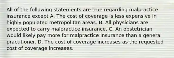 All of the following statements are true regarding malpractice insurance except A. The cost of coverage is less expensive in highly populated metropolitan areas. B. All physicians are expected to carry malpractice insurance. C. An obstetrician would likely pay more for malpractice insurance than a general practitioner. D. The cost of coverage increases as the requested cost of coverage increases.