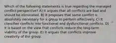 Which of the following statements is true regarding the managed conflict perspective? A) It argues that all conflicts are bad and should be eliminated. B) It proposes that some conflict is absolutely necessary for a group to perform effectively. C) It classifies conflicts into functional and dysfunctional conflicts. D) It is based on the view that conflicts reduce the long-term viability of the group. E) It argues that conflicts improve creativity of the group.