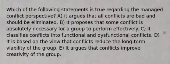 Which of the following statements is true regarding the managed conflict perspective? A) It argues that all conflicts are bad and should be eliminated. B) It proposes that some conflict is absolutely necessary for a group to perform effectively. C) It classifies conflicts into functional and dysfunctional conflicts. D) It is based on the view that conflicts reduce the long-term viability of the group. E) It argues that conflicts improve creativity of the group.