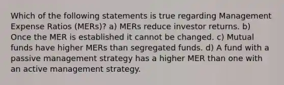 Which of the following statements is true regarding Management Expense Ratios (MERs)? a) MERs reduce investor returns. b) Once the MER is established it cannot be changed. c) Mutual funds have higher MERs than segregated funds. d) A fund with a passive management strategy has a higher MER than one with an active management strategy.