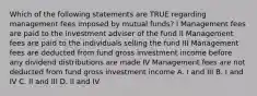 Which of the following statements are TRUE regarding management fees imposed by mutual funds? I Management fees are paid to the investment adviser of the fund II Management fees are paid to the individuals selling the fund III Management fees are deducted from fund gross investment income before any dividend distributions are made IV Management fees are not deducted from fund gross investment income A. I and III B. I and IV C. II and III D. II and IV