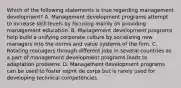 Which of the following statements is true regarding management development? A. Management development programs attempt to increase skill levels by focusing mainly on providing management education. B. Management development programs help build a unifying corporate culture by socializing new managers into the norms and value systems of the firm. C. Rotating managers through different jobs in several countries as a part of management development programs leads to adaptation problems. D. Management development programs can be used to foster esprit de corps but is rarely used for developing technical competencies.