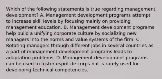 Which of the following statements is true regarding management development? A. Management development programs attempt to increase skill levels by focusing mainly on providing management education. B. Management development programs help build a unifying corporate culture by socializing new managers into the norms and value systems of the firm. C. Rotating managers through different jobs in several countries as a part of management development programs leads to adaptation problems. D. Management development programs can be used to foster esprit de corps but is rarely used for developing technical competencies.