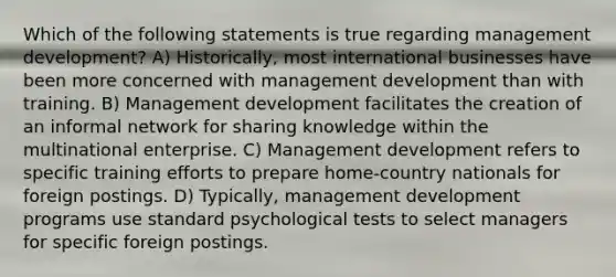 Which of the following statements is true regarding management development? A) Historically, most international businesses have been more concerned with management development than with training. B) Management development facilitates the creation of an informal network for sharing knowledge within the multinational enterprise. C) Management development refers to specific training efforts to prepare home-country nationals for foreign postings. D) Typically, management development programs use standard psychological tests to select managers for specific foreign postings.