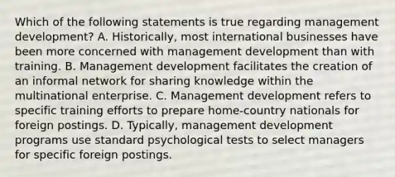 Which of the following statements is true regarding management development? A. Historically, most international businesses have been more concerned with management development than with training. B. Management development facilitates the creation of an informal network for sharing knowledge within the multinational enterprise. C. Management development refers to specific training efforts to prepare home-country nationals for foreign postings. D. Typically, management development programs use standard psychological tests to select managers for specific foreign postings.