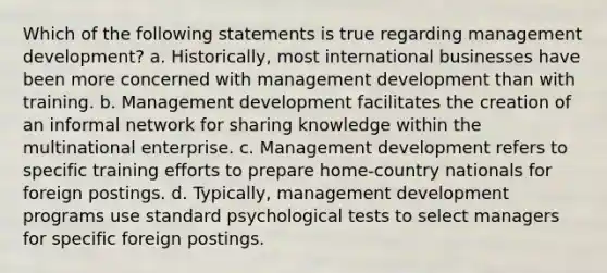 Which of the following statements is true regarding management development? a. Historically, most international businesses have been more concerned with management development than with training. b. Management development facilitates the creation of an informal network for sharing knowledge within the multinational enterprise. c. Management development refers to specific training efforts to prepare home-country nationals for foreign postings. d. Typically, management development programs use standard psychological tests to select managers for specific foreign postings.