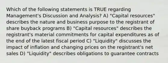 Which of the following statements is TRUE regarding Management's Discussion and Analysis? A) "Capital resources" describes the nature and business purpose to the registrant of share buyback programs B) "Capital resources" describes the registrant's material commitments for capital expenditures as of the end of the latest fiscal period C) "Liquidity" discusses the impact of inflation and changing prices on the registrant's net sales D) "Liquidity" describes obligations to guarantee contracts