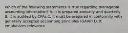 Which of the following statements is true regarding managerial accounting information? A. It is prepared annually and quarterly B. It is audited by CPAs C. It must be prepared in conformity with generally accepted accounting principles (GAAP) D. It emphasizes relevance