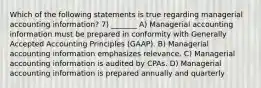 Which of the following statements is true regarding managerial accounting information? 7) _______ A) Managerial accounting information must be prepared in conformity with Generally Accepted Accounting Principles (GAAP). B) Managerial accounting information emphasizes relevance. C) Managerial accounting information is audited by CPAs. D) Managerial accounting information is prepared annually and quarterly