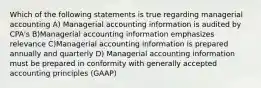 Which of the following statements is true regarding managerial accounting A) Managerial accounting information is audited by CPA's B)Managerial accounting information emphasizes relevance C)Managerial accounting information is prepared annually and quarterly D) Managerial accounting information must be prepared in conformity with generally accepted accounting principles (GAAP)