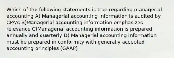 Which of the following statements is true regarding managerial accounting A) Managerial accounting information is audited by CPA's B)Managerial accounting information emphasizes relevance C)Managerial accounting information is prepared annually and quarterly D) Managerial accounting information must be prepared in conformity with generally accepted accounting principles (GAAP)