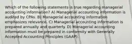 Which of the following statements is true regarding managerial accounting information? A) Managerial accounting information is audited by CPAs. B) Managerial accounting information emphasizes relevance. C) Managerial accounting information is prepared annually and quarterly. D) Managerial accounting information must be prepared in conformity with Generally Accepted Accounting Principles (GAAP).