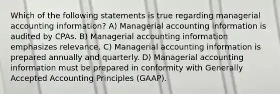 Which of the following statements is true regarding managerial accounting information? A) Managerial accounting information is audited by CPAs. B) Managerial accounting information emphasizes relevance. C) Managerial accounting information is prepared annually and quarterly. D) Managerial accounting information must be prepared in conformity with Generally Accepted Accounting Principles (GAAP).