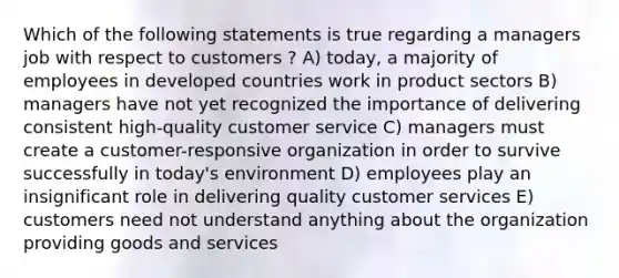 Which of the following statements is true regarding a managers job with respect to customers ? A) today, a majority of employees in developed countries work in product sectors B) managers have not yet recognized the importance of delivering consistent high-quality customer service C) managers must create a customer-responsive organization in order to survive successfully in today's environment D) employees play an insignificant role in delivering quality customer services E) customers need not understand anything about the organization providing goods and services