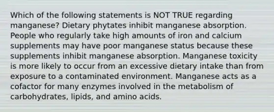 Which of the following statements is NOT TRUE regarding manganese? Dietary phytates inhibit manganese absorption. People who regularly take high amounts of iron and calcium supplements may have poor manganese status because these supplements inhibit manganese absorption. Manganese toxicity is more likely to occur from an excessive dietary intake than from exposure to a contaminated environment. Manganese acts as a cofactor for many enzymes involved in the metabolism of carbohydrates, lipids, and amino acids.