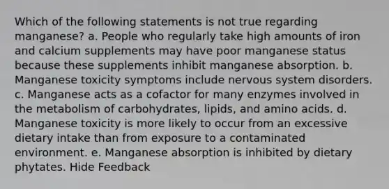 Which of the following statements is not true regarding manganese? a. People who regularly take high amounts of iron and calcium supplements may have poor manganese status because these supplements inhibit manganese absorption. b. Manganese toxicity symptoms include nervous system disorders. c. Manganese acts as a cofactor for many enzymes involved in the metabolism of carbohydrates, lipids, and amino acids. d. Manganese toxicity is more likely to occur from an excessive dietary intake than from exposure to a contaminated environment. e. Manganese absorption is inhibited by dietary phytates. Hide Feedback