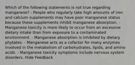 Which of the following statements is not true regarding manganese? - People who regularly take high amounts of iron and calcium supplements may have poor manganese status because these supplements inhibit manganese absorption. - Manganese toxicity is more likely to occur from an excessive dietary intake than from exposure to a contaminated environment. - Manganese absorption is inhibited by dietary phytates. - Manganese acts as a cofactor for many enzymes involved in the metabolism of carbohydrates, lipids, and amino acids. - Manganese toxicity symptoms include nervous system disorders. Hide Feedback