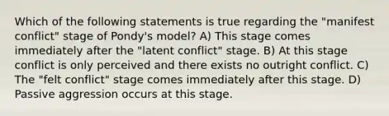 Which of the following statements is true regarding the "manifest conflict" stage of Pondy's model? A) This stage comes immediately after the "latent conflict" stage. B) At this stage conflict is only perceived and there exists no outright conflict. C) The "felt conflict" stage comes immediately after this stage. D) Passive aggression occurs at this stage.