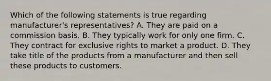 Which of the following statements is true regarding manufacturer's representatives? A. They are paid on a commission basis. B. They typically work for only one firm. C. They contract for exclusive rights to market a product. D. They take title of the products from a manufacturer and then sell these products to customers.