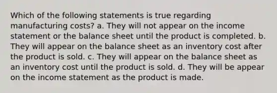 Which of the following statements is true regarding manufacturing costs? a. They will not appear on the income statement or the balance sheet until the product is completed. b. They will appear on the balance sheet as an inventory cost after the product is sold. c. They will appear on the balance sheet as an inventory cost until the product is sold. d. They will be appear on the income statement as the product is made.