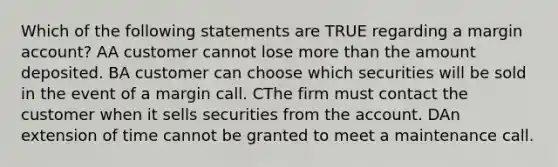 Which of the following statements are TRUE regarding a margin account? AA customer cannot lose more than the amount deposited. BA customer can choose which securities will be sold in the event of a margin call. CThe firm must contact the customer when it sells securities from the account. DAn extension of time cannot be granted to meet a maintenance call.