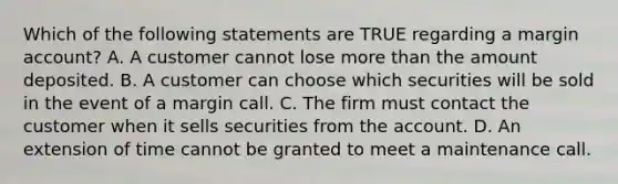 Which of the following statements are TRUE regarding a margin account? A. A customer cannot lose more than the amount deposited. B. A customer can choose which securities will be sold in the event of a margin call. C. The firm must contact the customer when it sells securities from the account. D. An extension of time cannot be granted to meet a maintenance call.