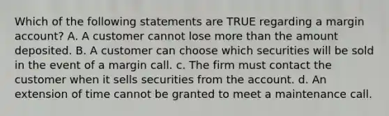 Which of the following statements are TRUE regarding a margin account? A. A customer cannot lose more than the amount deposited. B. A customer can choose which securities will be sold in the event of a margin call. c. The firm must contact the customer when it sells securities from the account. d. An extension of time cannot be granted to meet a maintenance call.