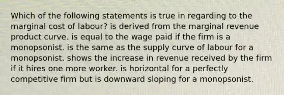 Which of the following statements is true in regarding to the marginal cost of labour? is derived from the marginal revenue product curve. is equal to the wage paid if the firm is a monopsonist. is the same as the supply curve of labour for a monopsonist. shows the increase in revenue received by the firm if it hires one more worker. is horizontal for a perfectly competitive firm but is downward sloping for a monopsonist.