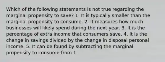 Which of the following statements is not true regarding the marginal propensity to save? 1. It is typically smaller than the marginal propensity to consume. 2. It measures how much businesses will likely spend during the next year. 3. It is the percentage of extra income that consumers save. 4. It is the change in savings divided by the change in disposal personal income. 5. It can be found by subtracting the marginal propensity to consume from 1.