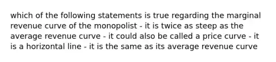 which of the following statements is true regarding the marginal revenue curve of the monopolist - it is twice as steep as the average revenue curve - it could also be called a price curve - it is a horizontal line - it is the same as its average revenue curve