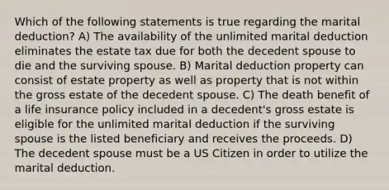 Which of the following statements is true regarding the marital deduction? A) The availability of the unlimited marital deduction eliminates the estate tax due for both the decedent spouse to die and the surviving spouse. B) Marital deduction property can consist of estate property as well as property that is not within the gross estate of the decedent spouse. C) The death benefit of a life insurance policy included in a decedent's gross estate is eligible for the unlimited marital deduction if the surviving spouse is the listed beneficiary and receives the proceeds. D) The decedent spouse must be a US Citizen in order to utilize the marital deduction.