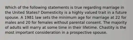 Which of the following statements is true regarding marriage in the United States? Domesticity is a highly valued trait in a future spouse. A 1981 law sets the minimum age for marriage at 22 for males and 20 for females without parental consent. The majority of adults will marry at some time in their lifetime. Chastity is the most important consideration in a prospective spouse.