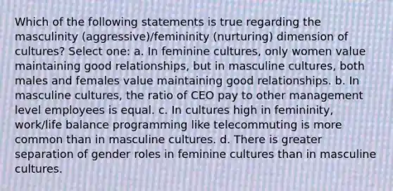 Which of the following statements is true regarding the masculinity (aggressive)/femininity (nurturing) dimension of cultures? Select one: a. In feminine cultures, only women value maintaining good relationships, but in masculine cultures, both males and females value maintaining good relationships. b. In masculine cultures, the ratio of CEO pay to other management level employees is equal. c. In cultures high in femininity, work/life balance programming like telecommuting is more common than in masculine cultures. d. There is greater separation of gender roles in feminine cultures than in masculine cultures.