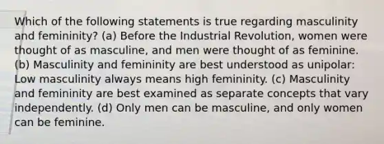 Which of the following statements is true regarding masculinity and femininity? (a) Before the Industrial Revolution, women were thought of as masculine, and men were thought of as feminine. (b) Masculinity and femininity are best understood as unipolar: Low masculinity always means high femininity. (c) Masculinity and femininity are best examined as separate concepts that vary independently. (d) Only men can be masculine, and only women can be feminine.