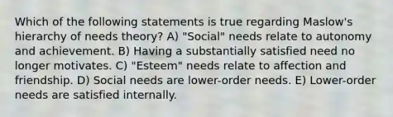 Which of the following statements is true regarding Maslow's hierarchy of needs theory? A) "Social" needs relate to autonomy and achievement. B) Having a substantially satisfied need no longer motivates. C) "Esteem" needs relate to affection and friendship. D) Social needs are lower-order needs. E) Lower-order needs are satisfied internally.