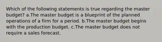 Which of the following statements is true regarding the master budget? a.The master budget is a blueprint of the planned operations of a firm for a period. b.The master budget begins with the production budget. c.The master budget does not require a sales forecast.